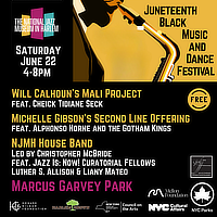 The National Jazz Museum in Harlem presents the 'Juneteenth Black Music and Dance Festival' * Saturday June 22, 4-8PM * This is a free event * Will Calhoun's Mali Project, featuring Cheick Tidiane Seck / Michelle Gibson's Second Line Offering featuring Alphonso Horne and the Gotham Kings / NJMH House Band led by Christopher McBride, Deaturing Jazz Is: Now! Curator Fellows Luther S. Allison & Liany Mateo * Marcus Garvey Park * This show is made possible by Harlem Grown, The Mellon Foundation,  The Doctorow Foundation, Coalition of Theaters of Color, the Howard Gilman Foundation, New York City Department of Cultural Affairs, and the New York State Council on the Arts with the support of the Office of the Governor and the New York State Legislature.